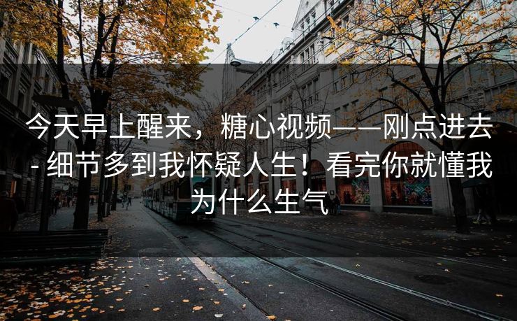 今天早上醒来，糖心视频——刚点进去 - 细节多到我怀疑人生！看完你就懂我为什么生气