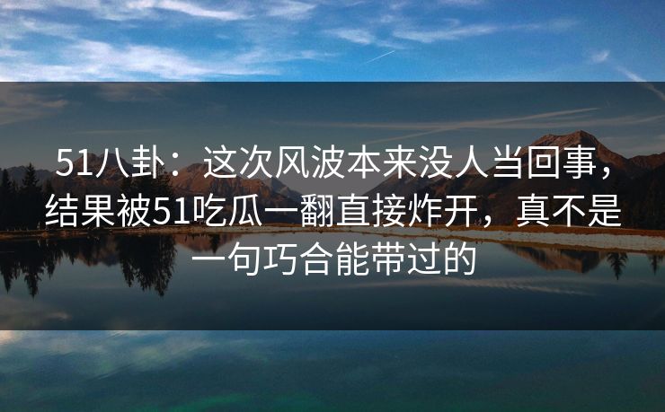 51八卦：这次风波本来没人当回事，结果被51吃瓜一翻直接炸开，真不是一句巧合能带过的