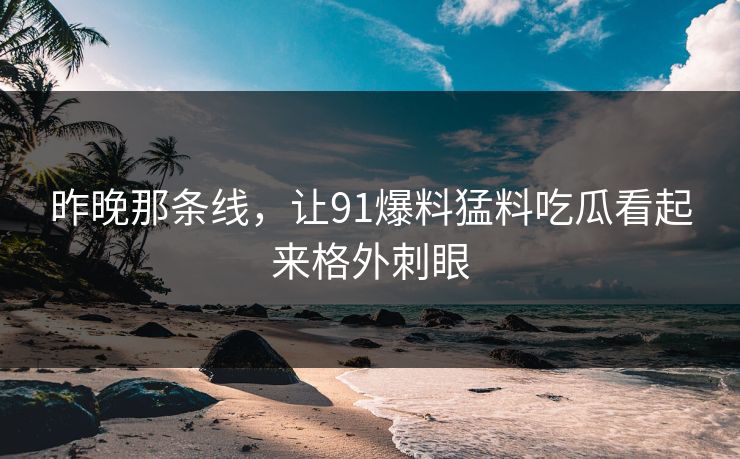 昨晚那条线，让91爆料猛料吃瓜看起来格外刺眼