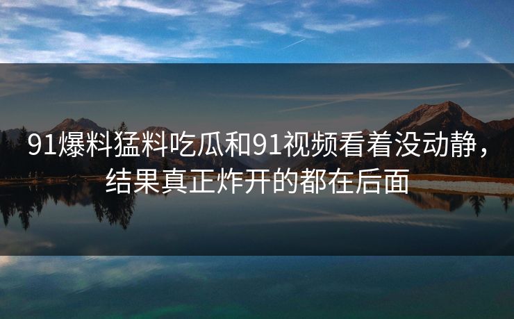91爆料猛料吃瓜和91视频看着没动静,结果真正炸开的都在后面 91爆料猛料吃瓜和91视频看着没动静,结果真正炸开的都在后面