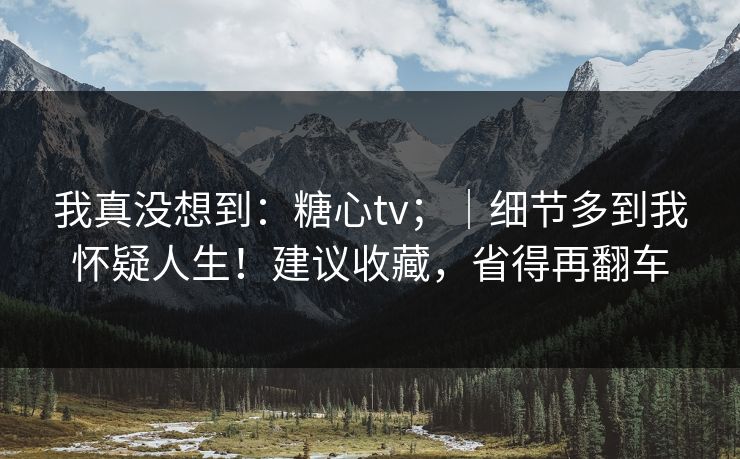 我真没想到:糖心tv;|细节多到我怀疑人生!建议收藏,省得再翻车 我真没想到:糖心tv;|细节多到我怀疑人生!建议收藏,省得再翻车
