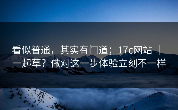 看似普通,其实有门道;17c网站 | 一起草?做对这一步体验立刻不一样 看似普通,其实有门道;17c网站 | 一起草?做对这一步体验立刻不一样