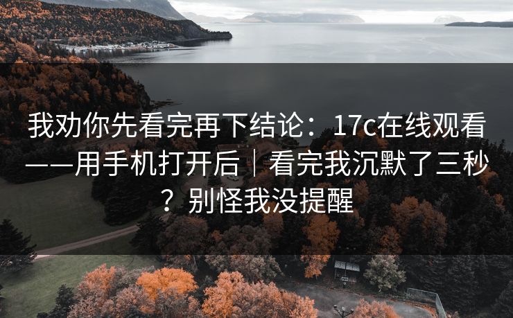 我劝你先看完再下结论:17c在线观看——用手机打开后|看完我沉默了三秒?别怪我没提醒 我劝你先看完再下结论:17c在线观看——用手机打开后|看完我沉默了三秒?别怪我没提醒
